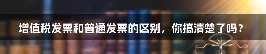 增值税发票和普通发票的区别，你搞清楚了吗？