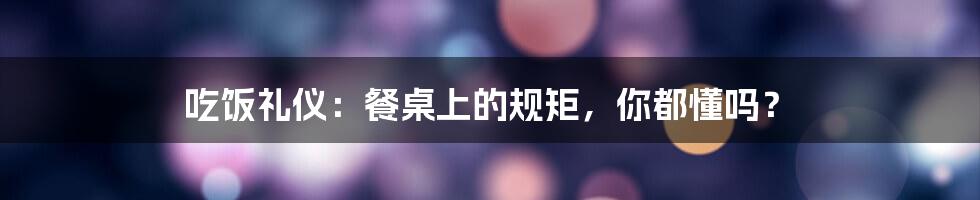 吃饭礼仪：餐桌上的规矩，你都懂吗？