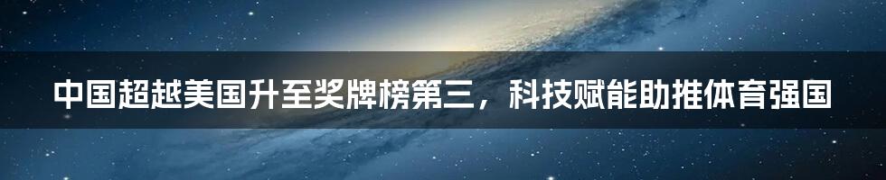 中国超越美国升至奖牌榜第三，科技赋能助推体育强国