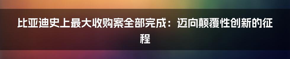 比亚迪史上最大收购案全部完成：迈向颠覆性创新的征程