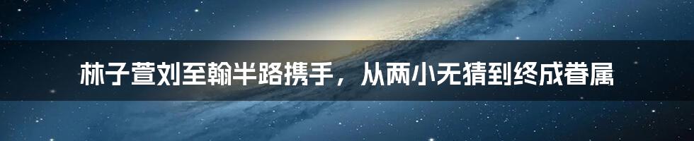 林子萱刘至翰半路携手，从两小无猜到终成眷属