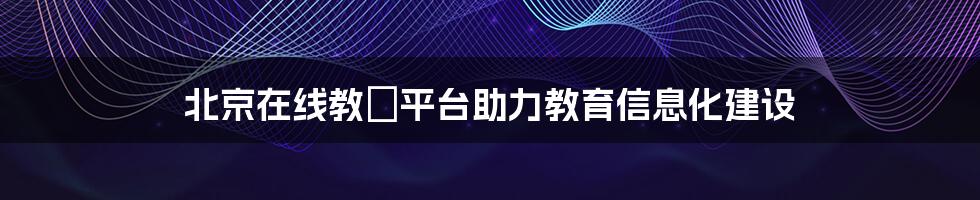 北京在线教師平台助力教育信息化建设