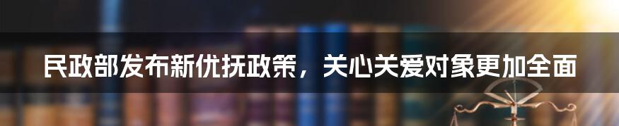 民政部发布新优抚政策，关心关爱对象更加全面