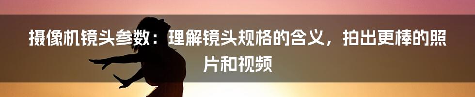 摄像机镜头参数：理解镜头规格的含义，拍出更棒的照片和视频