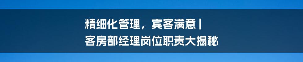 精细化管理，宾客满意 | 客房部经理岗位职责大揭秘