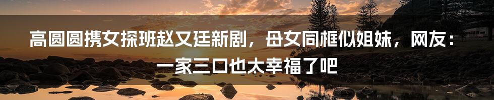 高圆圆携女探班赵又廷新剧，母女同框似姐妹，网友：一家三口也太幸福了吧