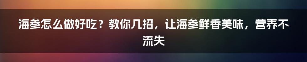 海参怎么做好吃？教你几招，让海参鲜香美味，营养不流失