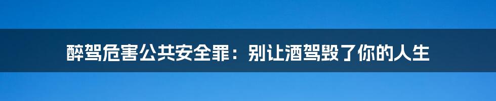 醉驾危害公共安全罪：别让酒驾毁了你的人生