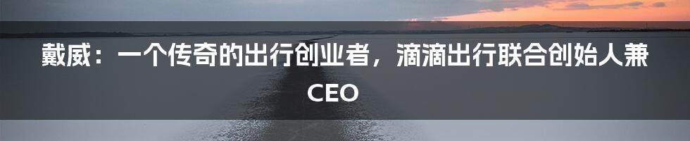 戴威：一个传奇的出行创业者，滴滴出行联合创始人兼CEO