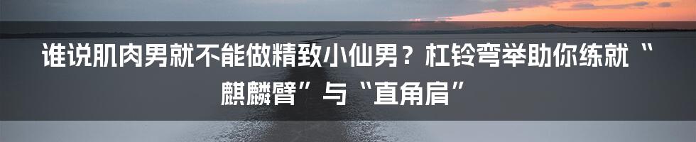 谁说肌肉男就不能做精致小仙男？杠铃弯举助你练就“麒麟臂”与“直角肩”