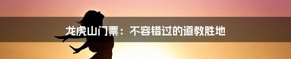 龙虎山门票：不容错过的道教胜地