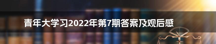 青年大学习2022年第7期答案及观后感