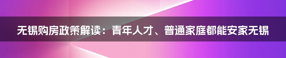 无锡购房政策解读：青年人才、普通家庭都能安家无锡