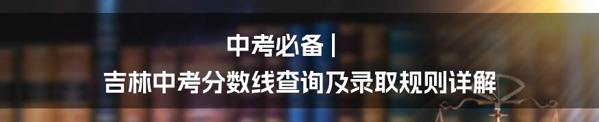 中考必备 | 吉林中考分数线查询及录取规则详解