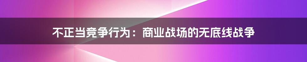 不正当竞争行为：商业战场的无底线战争