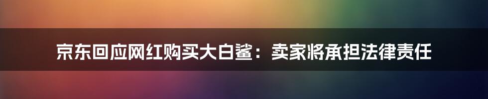 京东回应网红购买大白鲨：卖家将承担法律责任