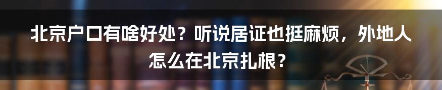 北京户口有啥好处？听说居证也挺麻烦，外地人怎么在北京扎根？