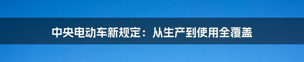 中央电动车新规定：从生产到使用全覆盖