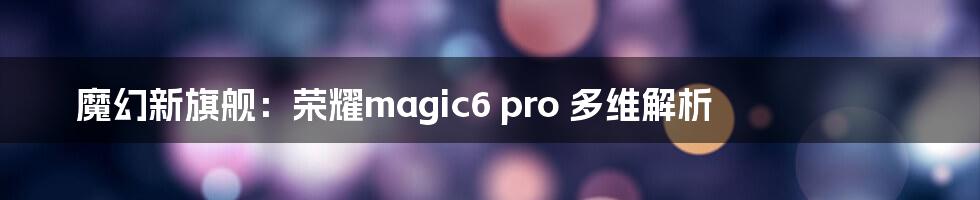 魔幻新旗舰：荣耀magic6 pro 多维解析