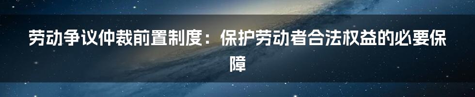 劳动争议仲裁前置制度：保护劳动者合法权益的必要保障