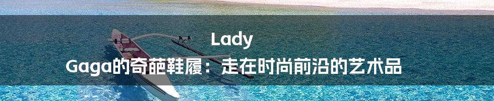 Lady Gaga的奇葩鞋履：走在时尚前沿的艺术品