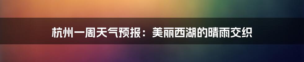 杭州一周天气预报：美丽西湖的晴雨交织