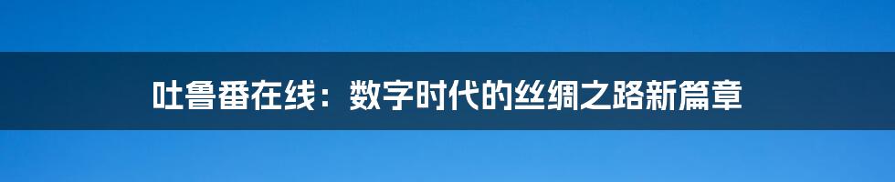 吐鲁番在线：数字时代的丝绸之路新篇章