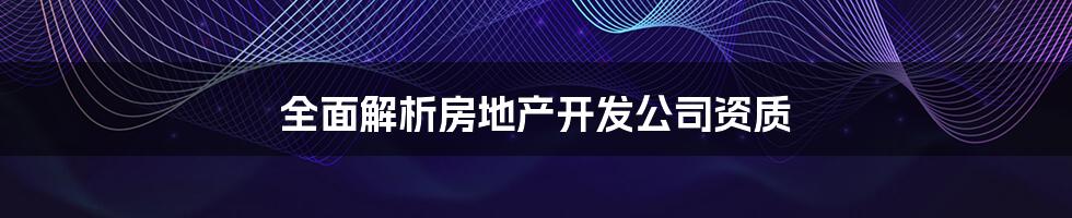 全面解析房地产开发公司资质