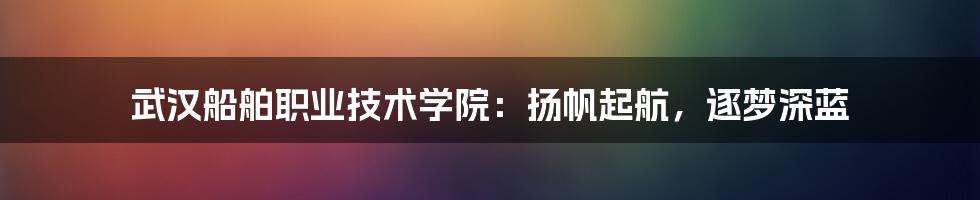 武汉船舶职业技术学院：扬帆起航，逐梦深蓝