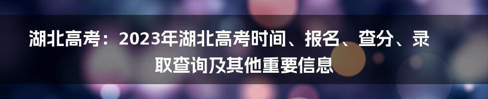 湖北高考：2023年湖北高考时间、报名、查分、录取查询及其他重要信息