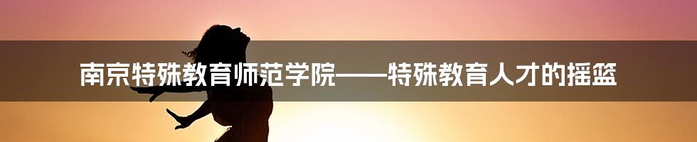 南京特殊教育师范学院——特殊教育人才的摇篮