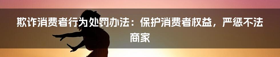 欺诈消费者行为处罚办法：保护消费者权益，严惩不法商家