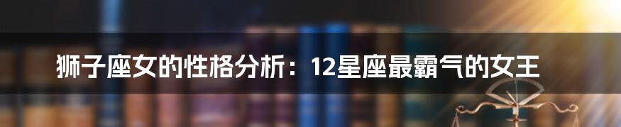 狮子座女的性格分析：12星座最霸气的女王