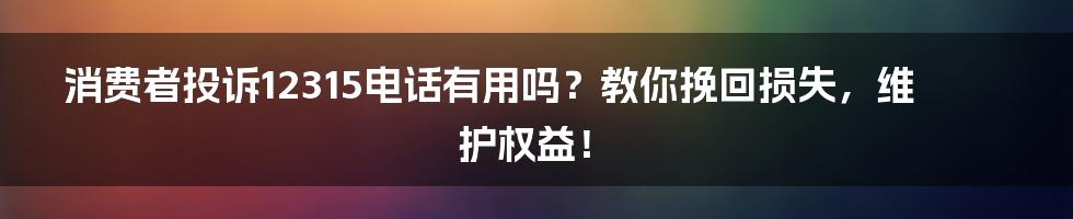 消费者投诉12315电话有用吗？教你挽回损失，维护权益！