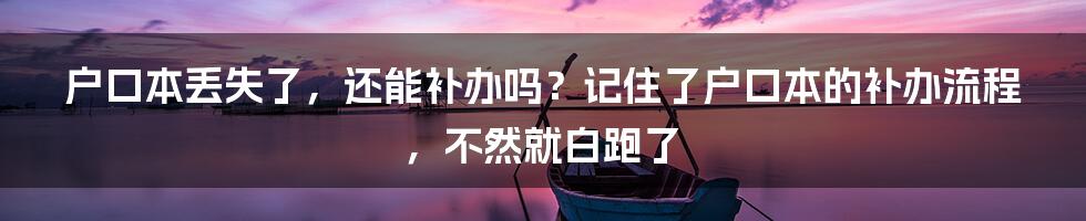 户口本丢失了，还能补办吗？记住了户口本的补办流程，不然就白跑了