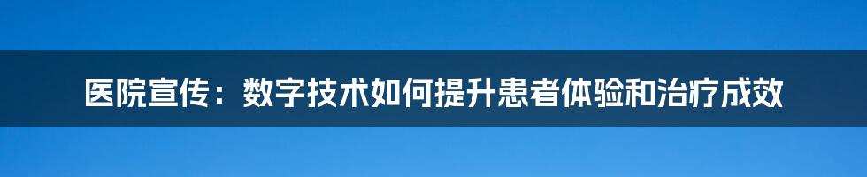 医院宣传：数字技术如何提升患者体验和治疗成效