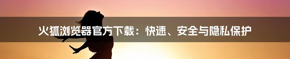 火狐浏览器官方下载：快速、安全与隐私保护