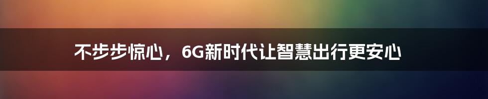 不步步惊心，6G新时代让智慧出行更安心