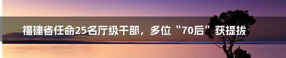 福建省任命25名厅级干部，多位“70后”获提拔