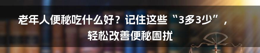 老年人便秘吃什么好？记住这些“3多3少”，轻松改善便秘困扰