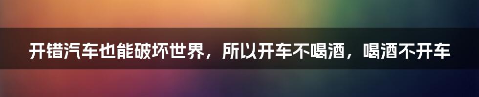 开错汽车也能破坏世界，所以开车不喝酒，喝酒不开车