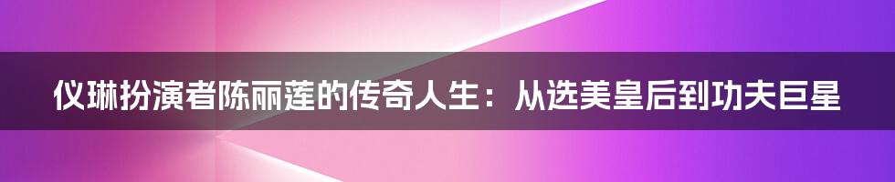 仪琳扮演者陈丽莲的传奇人生：从选美皇后到功夫巨星