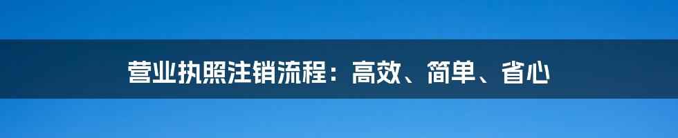 营业执照注销流程：高效、简单、省心