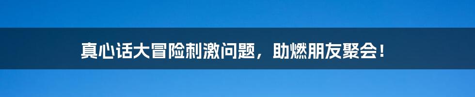 真心话大冒险刺激问题，助燃朋友聚会！