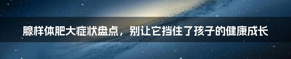 腺样体肥大症状盘点，别让它挡住了孩子的健康成长