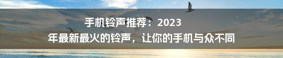 手机铃声推荐：2023 年最新最火的铃声，让你的手机与众不同