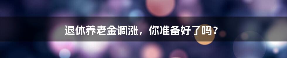 退休养老金调涨，你准备好了吗？