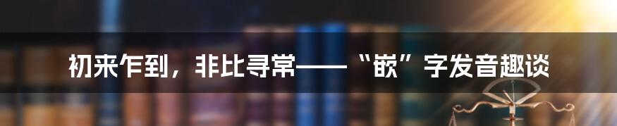 初来乍到，非比寻常——“嵌”字发音趣谈