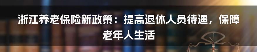 浙江养老保险新政策：提高退休人员待遇，保障老年人生活