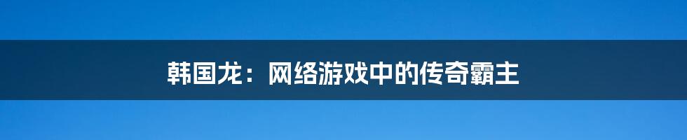 韩国龙：网络游戏中的传奇霸主